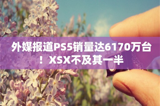  外媒报道PS5销量达6170万台！XSX不及其一半