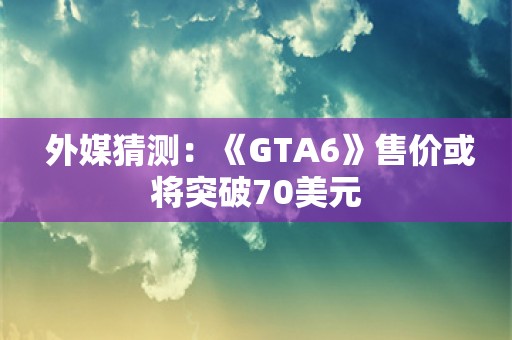  外媒猜测：《GTA6》售价或将突破70美元