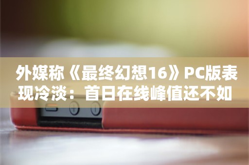  外媒称《最终幻想16》PC版表现冷淡：首日在线峰值还不如《最终幻想15》