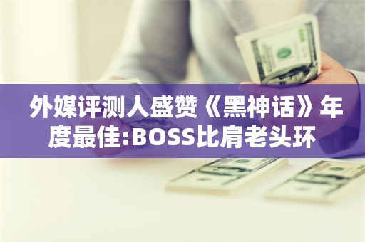  外媒评测人盛赞《黑神话》年度最佳:BOSS比肩老头环