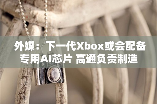  外媒：下一代Xbox或会配备专用AI芯片 高通负责制造