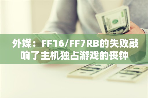  外媒：FF16/FF7RB的失败敲响了主机独占游戏的丧钟