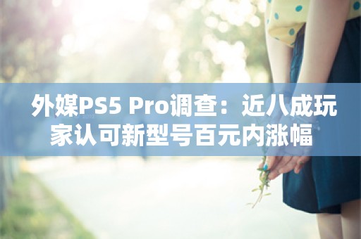  外媒PS5 Pro调查：近八成玩家认可新型号百元内涨幅