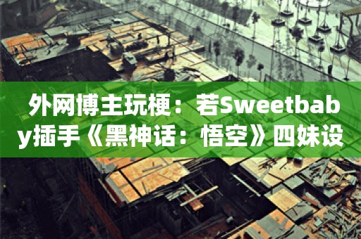  外网博主玩梗：若Sweetbaby插手《黑神话：悟空》四妹设计