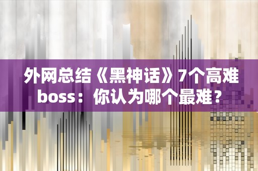  外网总结《黑神话》7个高难boss：你认为哪个最难？