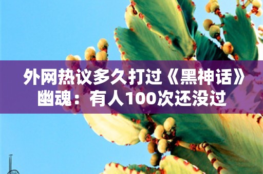  外网热议多久打过《黑神话》幽魂：有人100次还没过