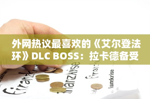  外网热议最喜欢的《艾尔登法环》DLC BOSS：拉卡德备受欢迎