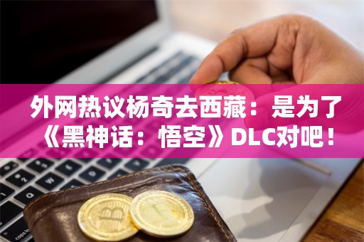  外网热议杨奇去西藏：是为了《黑神话：悟空》DLC对吧！