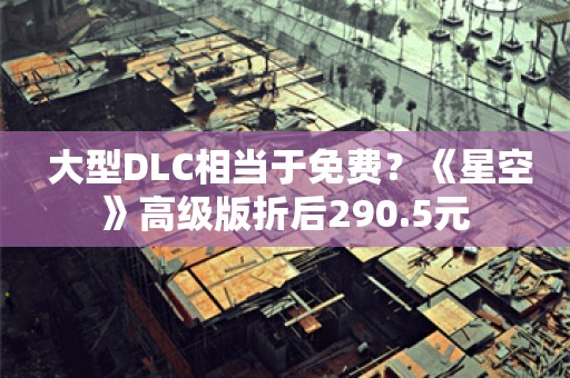  大型DLC相当于免费？《星空》高级版折后290.5元