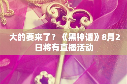  大的要来了？《黑神话》8月2日将有直播活动