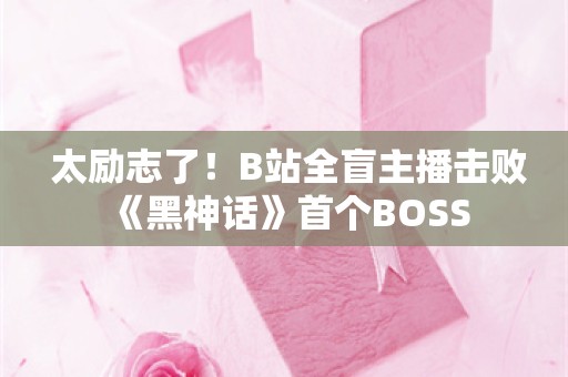  太励志了！B站全盲主播击败《黑神话》首个BOSS