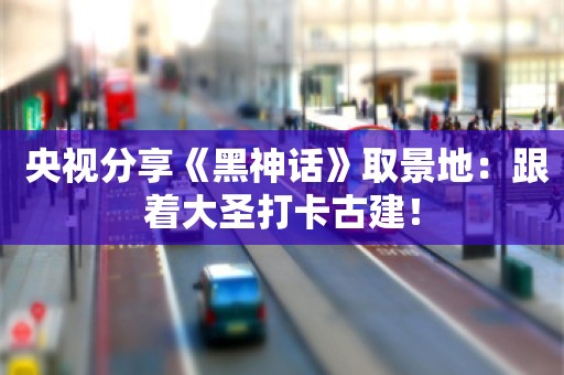  央视分享《黑神话》取景地：跟着大圣打卡古建！