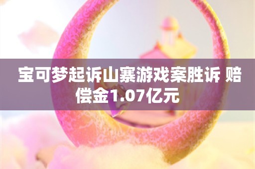  宝可梦起诉山寨游戏案胜诉 赔偿金1.07亿元