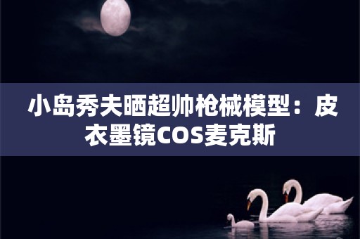  小岛秀夫晒超帅枪械模型：皮衣墨镜COS麦克斯