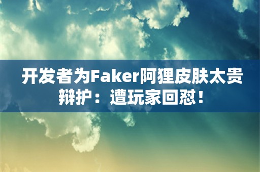  开发者为Faker阿狸皮肤太贵辩护：遭玩家回怼！