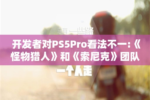  开发者对PS5Pro看法不一:《怪物猎人》和《索尼克》团队观点不同