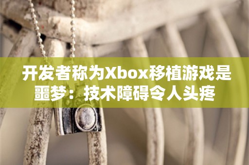  开发者称为Xbox移植游戏是噩梦：技术障碍令人头疼