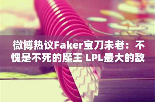  微博热议Faker宝刀未老：不愧是不死的魔王 LPL最大的敌人