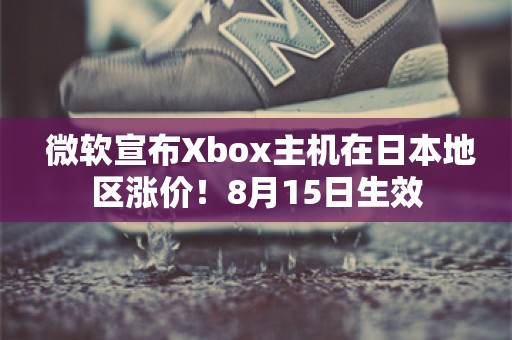  微软宣布Xbox主机在日本地区涨价！8月15日生效