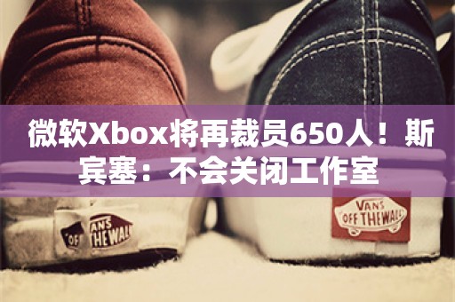  微软Xbox将再裁员650人！斯宾塞：不会关闭工作室