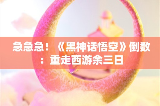  急急急！《黑神话悟空》倒数：重走西游余三日