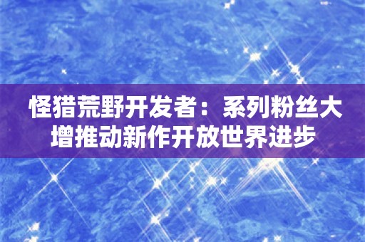  怪猎荒野开发者：系列粉丝大增推动新作开放世界进步