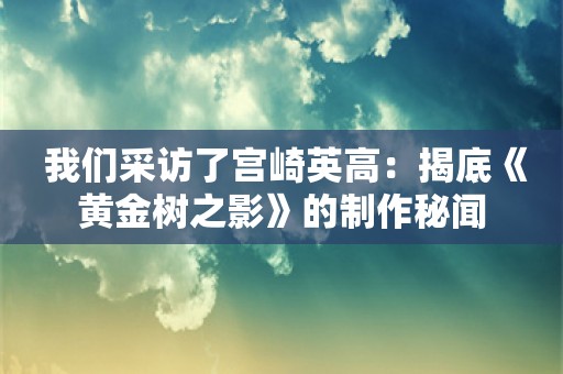  我们采访了宫崎英高：揭底《黄金树之影》的制作秘闻