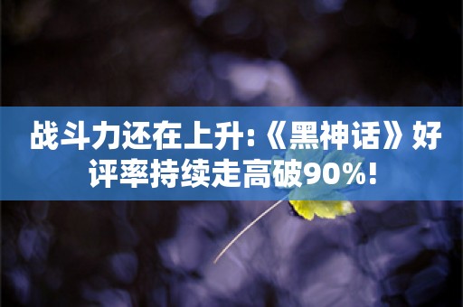  战斗力还在上升:《黑神话》好评率持续走高破90%!