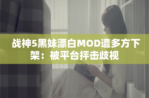  战神5黑妹漂白MOD遭多方下架：被平台抨击歧视