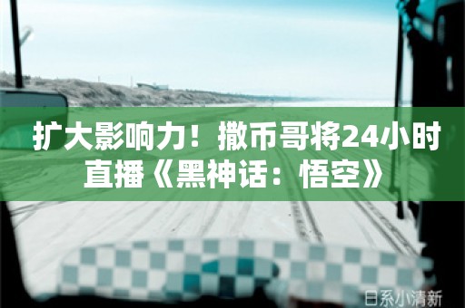  扩大影响力！撒币哥将24小时直播《黑神话：悟空》