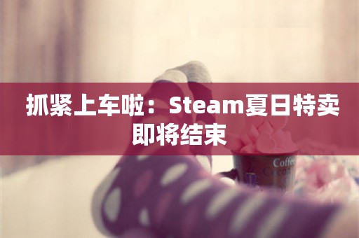  抓紧上车啦：Steam夏日特卖即将结束