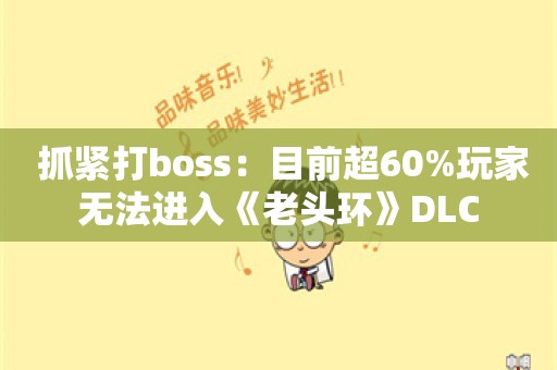  抓紧打boss：目前超60%玩家无法进入《老头环》DLC