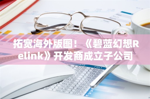  拓宽海外版图！《碧蓝幻想Relink》开发商成立子公司