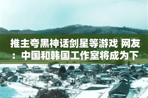  推主夸黑神话剑星等游戏 网友：中国和韩国工作室将成为下一批领头羊