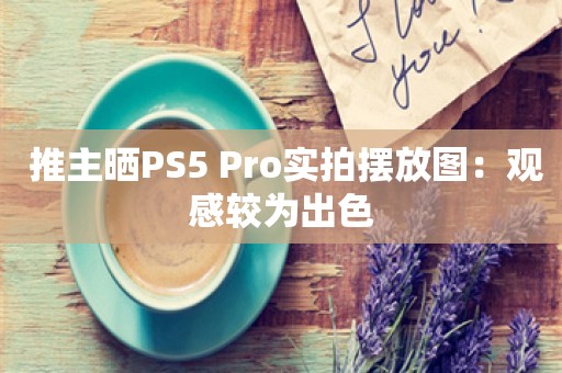  推主晒PS5 Pro实拍摆放图：观感较为出色