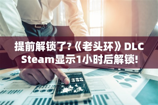  提前解锁了?《老头环》DLC Steam显示1小时后解锁!