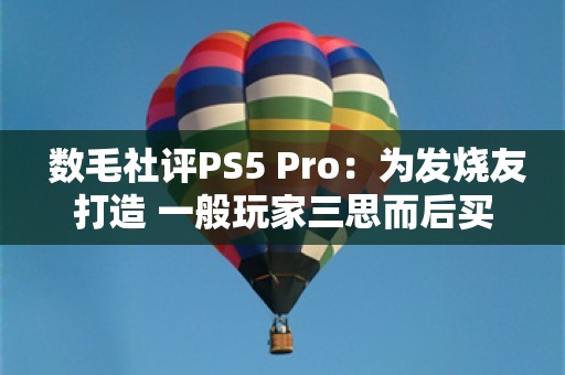  数毛社评PS5 Pro：为发烧友打造 一般玩家三思而后买