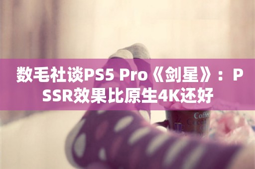  数毛社谈PS5 Pro《剑星》：PSSR效果比原生4K还好