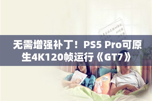  无需增强补丁！PS5 Pro可原生4K120帧运行《GT7》