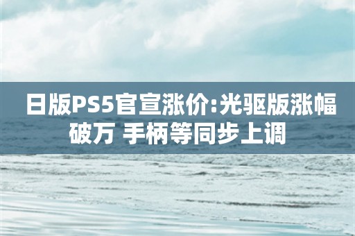  日版PS5官宣涨价:光驱版涨幅破万 手柄等同步上调