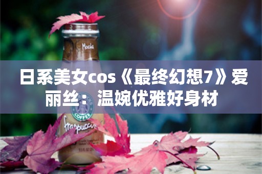  日系美女cos《最终幻想7》爱丽丝：温婉优雅好身材