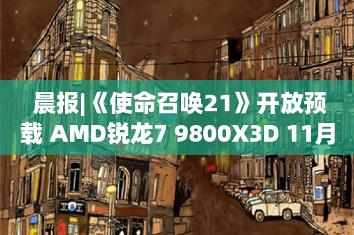  晨报|《使命召唤21》开放预载 AMD锐龙7 9800X3D 11月7日上市