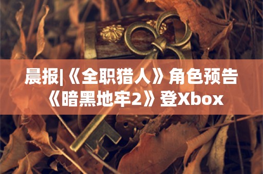  晨报|《全职猎人》角色预告 《暗黑地牢2》登Xbox