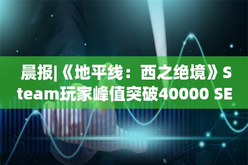  晨报|《地平线：西之绝境》Steam玩家峰值突破40000 SEN战队获得《无畏契约》马德里大师赛冠军