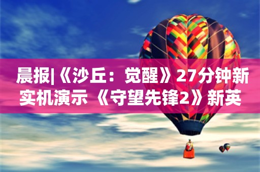  晨报|《沙丘：觉醒》27分钟新实机演示 《守望先锋2》新英雄“朱诺”角色预告片