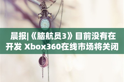  晨报|《脑航员3》目前没有在开发 Xbox360在线市场将关闭