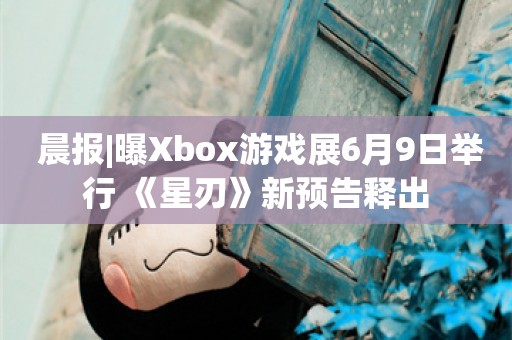 晨报|曝Xbox游戏展6月9日举行 《星刃》新预告释出