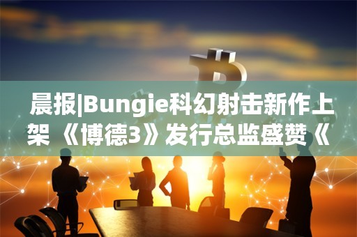  晨报|Bungie科幻射击新作上架 《博德3》发行总监盛赞《龙腾4》