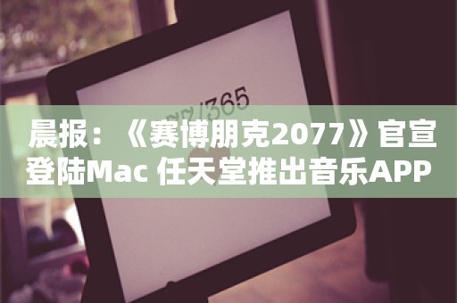  晨报：《赛博朋克2077》官宣登陆Mac 任天堂推出音乐APP