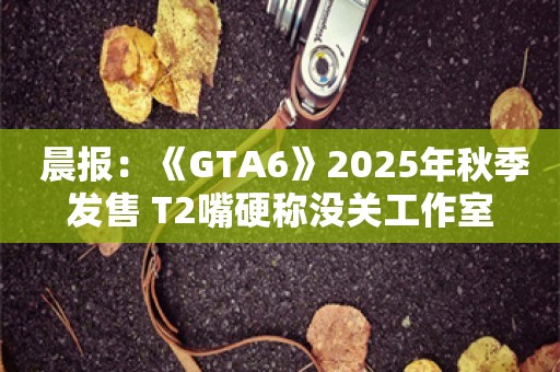  晨报：《GTA6》2025年秋季发售 T2嘴硬称没关工作室